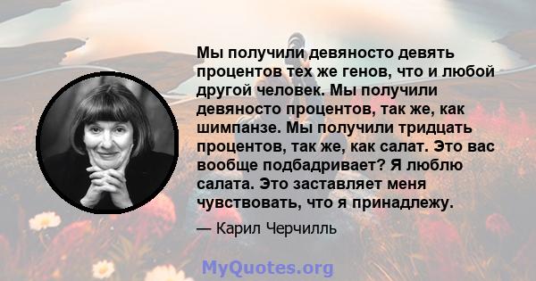 Мы получили девяносто девять процентов тех же генов, что и любой другой человек. Мы получили девяносто процентов, так же, как шимпанзе. Мы получили тридцать процентов, так же, как салат. Это вас вообще подбадривает? Я