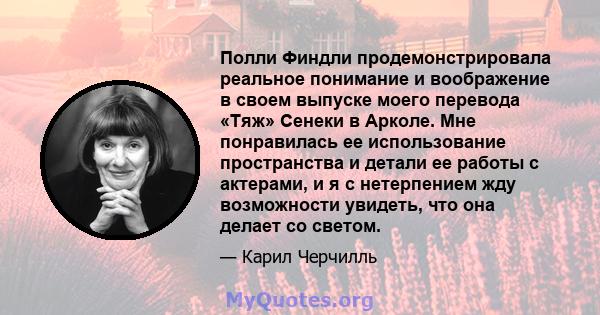 Полли Финдли продемонстрировала реальное понимание и воображение в своем выпуске моего перевода «Тяж» Сенеки в Арколе. Мне понравилась ее использование пространства и детали ее работы с актерами, и я с нетерпением жду