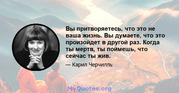 Вы притворяетесь, что это не ваша жизнь. Вы думаете, что это произойдет в другой раз. Когда ты мертв, ты поймешь, что сейчас ты жив.