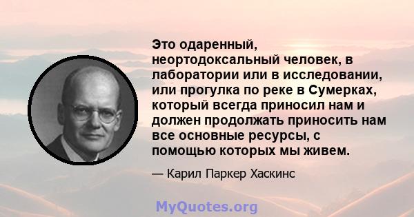 Это одаренный, неортодоксальный человек, в лаборатории или в исследовании, или прогулка по реке в Сумерках, который всегда приносил нам и должен продолжать приносить нам все основные ресурсы, с помощью которых мы живем.