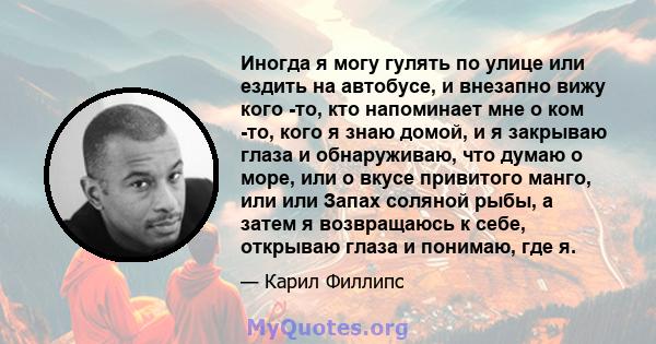 Иногда я могу гулять по улице или ездить на автобусе, и внезапно вижу кого -то, кто напоминает мне о ком -то, кого я знаю домой, и я закрываю глаза и обнаруживаю, что думаю о море, или о вкусе привитого манго, или или