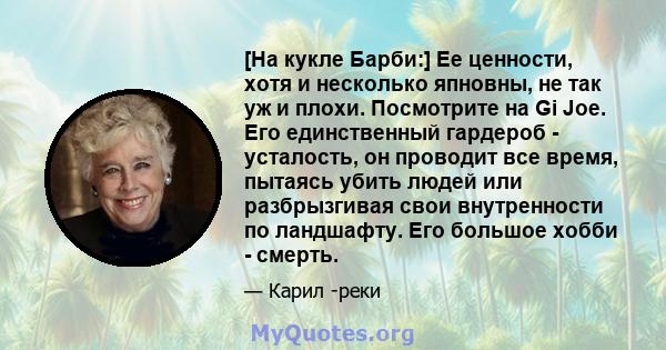 [На кукле Барби:] Ее ценности, хотя и несколько япновны, не так уж и плохи. Посмотрите на Gi Joe. Его единственный гардероб - усталость, он проводит все время, пытаясь убить людей или разбрызгивая свои внутренности по