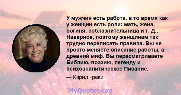 У мужчин есть работа, в то время как у женщин есть роли: мать, жена, богиня, соблазнительница и т. Д., Наверное, поэтому женщинам так трудно переписать правила. Вы не просто меняете описание работы, а древний миф. Вы