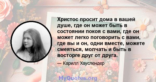 Христос просит дома в вашей душе, где он может быть в состоянии покоя с вами, где он может легко поговорить с вами, где вы и он, одни вместе, можете смеяться, молчать и быть в восторге друг от друга.