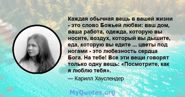 Каждая обычная вещь в вашей жизни - это слово Божьей любви: ваш дом, ваша работа, одежда, которую вы носите, воздух, который вы дышите, еда, которую вы едите ... цветы под ногами - это любезность сердца Бога. На тебе!