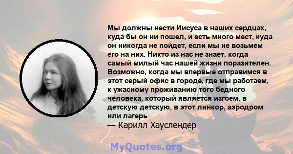 Мы должны нести Иисуса в наших сердцах, куда бы он ни пошел, и есть много мест, куда он никогда не пойдет, если мы не возьмем его на них. Никто из нас не знает, когда самый милый час нашей жизни поразителен. Возможно,