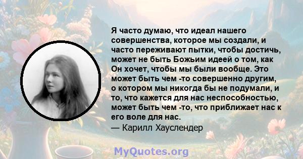 Я часто думаю, что идеал нашего совершенства, которое мы создали, и часто переживают пытки, чтобы достичь, может не быть Божьим идеей о том, как Он хочет, чтобы мы были вообще. Это может быть чем -то совершенно другим,