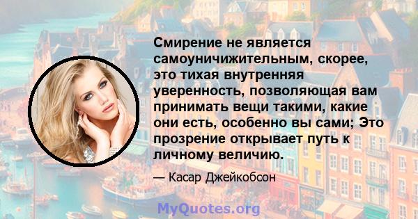 Смирение не является самоуничижительным, скорее, это тихая внутренняя уверенность, позволяющая вам принимать вещи такими, какие они есть, особенно вы сами; Это прозрение открывает путь к личному величию.