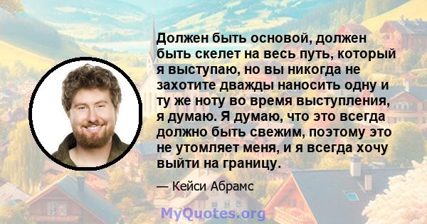 Должен быть основой, должен быть скелет на весь путь, который я выступаю, но вы никогда не захотите дважды наносить одну и ту же ноту во время выступления, я думаю. Я думаю, что это всегда должно быть свежим, поэтому