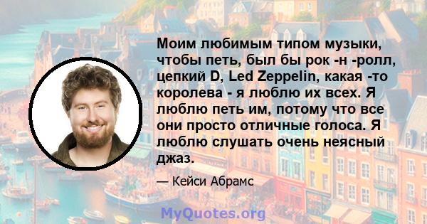 Моим любимым типом музыки, чтобы петь, был бы рок -н -ролл, цепкий D, Led Zeppelin, какая -то королева - я люблю их всех. Я люблю петь им, потому что все они просто отличные голоса. Я люблю слушать очень неясный джаз.