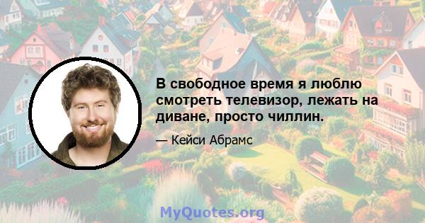 В свободное время я люблю смотреть телевизор, лежать на диване, просто чиллин.