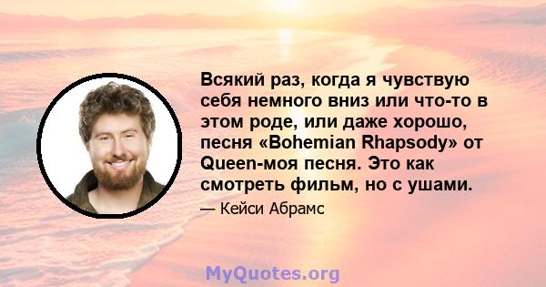 Всякий раз, когда я чувствую себя немного вниз или что-то в этом роде, или даже хорошо, песня «Bohemian Rhapsody» от Queen-моя песня. Это как смотреть фильм, но с ушами.