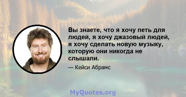 Вы знаете, что я хочу петь для людей, я хочу джазовый людей, я хочу сделать новую музыку, которую они никогда не слышали.