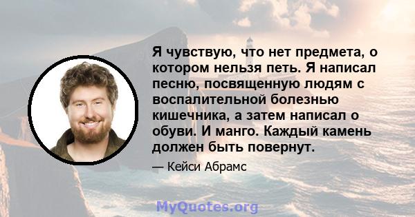 Я чувствую, что нет предмета, о котором нельзя петь. Я написал песню, посвященную людям с воспалительной болезнью кишечника, а затем написал о обуви. И манго. Каждый камень должен быть повернут.