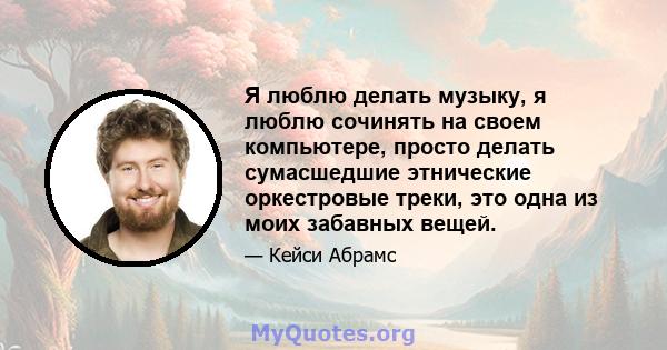 Я люблю делать музыку, я люблю сочинять на своем компьютере, просто делать сумасшедшие этнические оркестровые треки, это одна из моих забавных вещей.