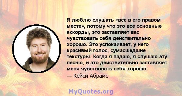 Я люблю слушать «все в его правом месте», потому что это все основные аккорды, это заставляет вас чувствовать себя действительно хорошо. Это успокаивает, у него красивый голос, сумасшедшие текстуры. Когда я падаю, я