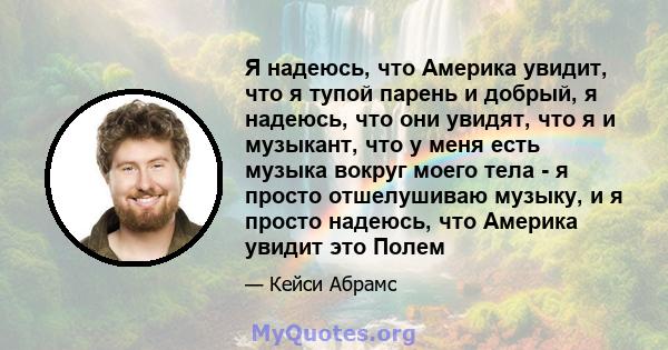 Я надеюсь, что Америка увидит, что я тупой парень и добрый, я надеюсь, что они увидят, что я и музыкант, что у меня есть музыка вокруг моего тела - я просто отшелушиваю музыку, и я просто надеюсь, что Америка увидит это 