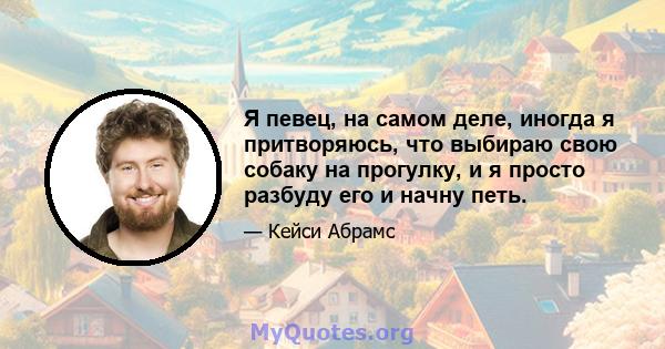 Я певец, на самом деле, иногда я притворяюсь, что выбираю свою собаку на прогулку, и я просто разбуду его и начну петь.