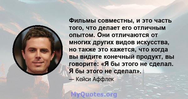 Фильмы совместны, и это часть того, что делает его отличным опытом. Они отличаются от многих других видов искусства, но также это кажется, что когда вы видите конечный продукт, вы говорите: «Я бы этого не сделал. Я бы