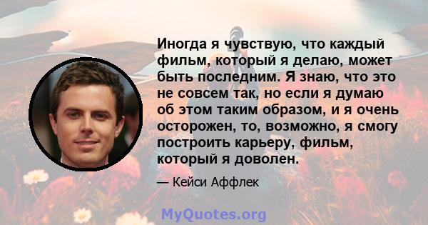 Иногда я чувствую, что каждый фильм, который я делаю, может быть последним. Я знаю, что это не совсем так, но если я думаю об этом таким образом, и я очень осторожен, то, возможно, я смогу построить карьеру, фильм,