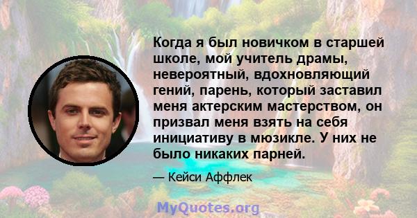 Когда я был новичком в старшей школе, мой учитель драмы, невероятный, вдохновляющий гений, парень, который заставил меня актерским мастерством, он призвал меня взять на себя инициативу в мюзикле. У них не было никаких