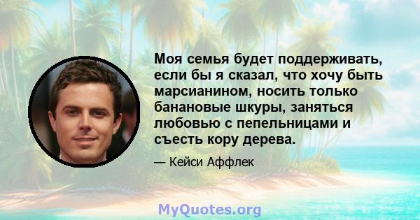 Моя семья будет поддерживать, если бы я сказал, что хочу быть марсианином, носить только банановые шкуры, заняться любовью с пепельницами и съесть кору дерева.