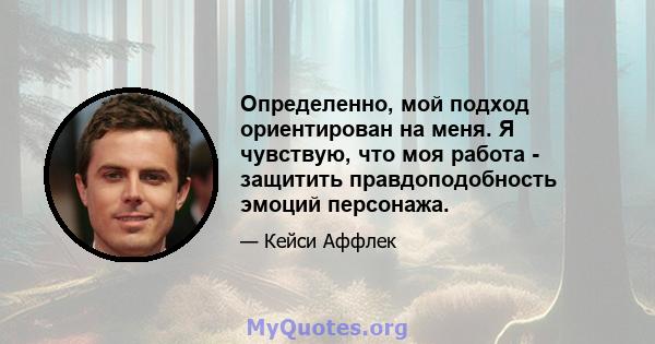 Определенно, мой подход ориентирован на меня. Я чувствую, что моя работа - защитить правдоподобность эмоций персонажа.