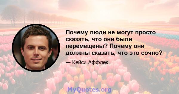 Почему люди не могут просто сказать, что они были перемещены? Почему они должны сказать, что это сочно?