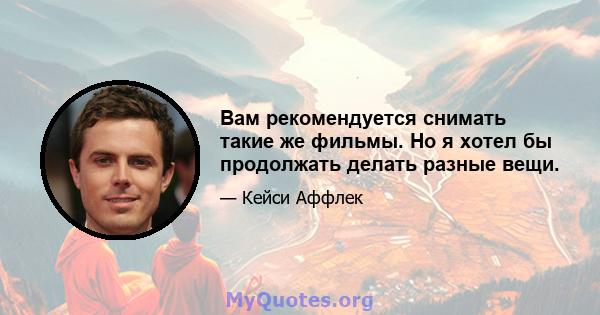 Вам рекомендуется снимать такие же фильмы. Но я хотел бы продолжать делать разные вещи.