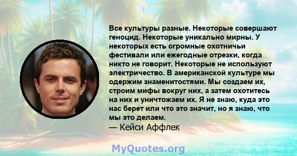 Все культуры разные. Некоторые совершают геноцид. Некоторые уникально мирны. У некоторых есть огромные охотничьи фестивали или ежегодные отрезки, когда никто не говорит. Некоторые не используют электричество. В