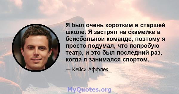 Я был очень коротким в старшей школе. Я застрял на скамейке в бейсбольной команде, поэтому я просто подумал, что попробую театр, и это был последний раз, когда я занимался спортом.