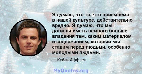 Я думаю, что то, что приемлемо в нашей культуре, действительно вредно. Я думаю, что мы должны иметь немного больше владения тем, каким материалом и содержанием, который мы ставим перед людьми, особенно молодыми людьми.