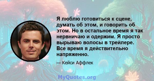 Я люблю готовиться к сцене, думать об этом, и говорить об этом. Но в остальное время я так нервничаю и одержим. Я просто вырываю волосы в трейлере. Все время я действительно напряженно.