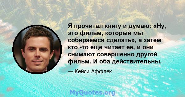 Я прочитал книгу и думаю: «Ну, это фильм, который мы собираемся сделать», а затем кто -то еще читает ее, и они снимают совершенно другой фильм. И оба действительны.