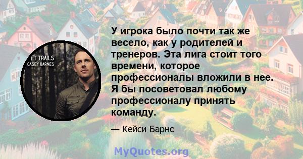 У игрока было почти так же весело, как у родителей и тренеров. Эта лига стоит того времени, которое профессионалы вложили в нее. Я бы посоветовал любому профессионалу принять команду.