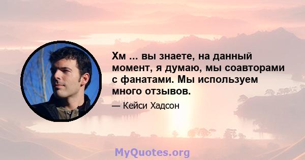 Хм ... вы знаете, на данный момент, я думаю, мы соавторами с фанатами. Мы используем много отзывов.