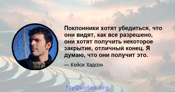 Поклонники хотят убедиться, что они видят, как все разрешено, они хотят получить некоторое закрытие, отличный конец. Я думаю, что они получит это.