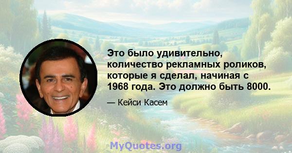 Это было удивительно, количество рекламных роликов, которые я сделал, начиная с 1968 года. Это должно быть 8000.