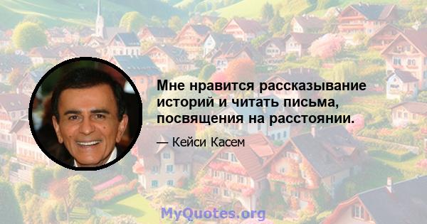 Мне нравится рассказывание историй и читать письма, посвящения на расстоянии.