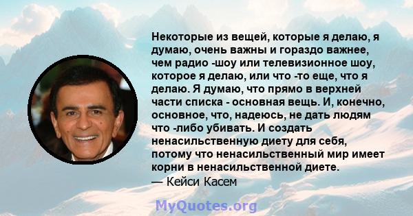 Некоторые из вещей, которые я делаю, я думаю, очень важны и гораздо важнее, чем радио -шоу или телевизионное шоу, которое я делаю, или что -то еще, что я делаю. Я думаю, что прямо в верхней части списка - основная вещь. 