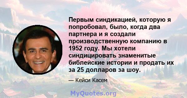 Первым синдикацией, которую я попробовал, было, когда два партнера и я создали производственную компанию в 1952 году. Мы хотели синдицировать знаменитые библейские истории и продать их за 25 долларов за шоу.