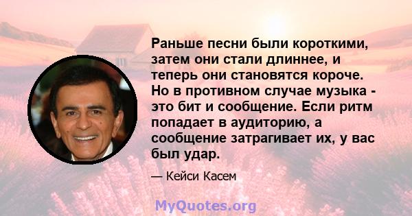 Раньше песни были короткими, затем они стали длиннее, и теперь они становятся короче. Но в противном случае музыка - это бит и сообщение. Если ритм попадает в аудиторию, а сообщение затрагивает их, у вас был удар.