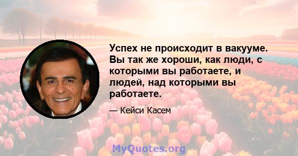 Успех не происходит в вакууме. Вы так же хороши, как люди, с которыми вы работаете, и людей, над которыми вы работаете.