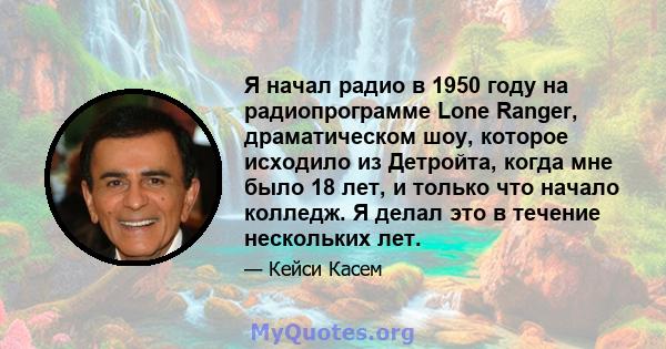 Я начал радио в 1950 году на радиопрограмме Lone Ranger, драматическом шоу, которое исходило из Детройта, когда мне было 18 лет, и только что начало колледж. Я делал это в течение нескольких лет.