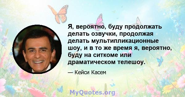 Я, вероятно, буду продолжать делать озвучки, продолжая делать мультипликационные шоу, и в то же время я, вероятно, буду на ситкоме или драматическом телешоу.