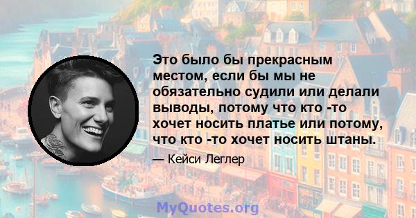 Это было бы прекрасным местом, если бы мы не обязательно судили или делали выводы, потому что кто -то хочет носить платье или потому, что кто -то хочет носить штаны.