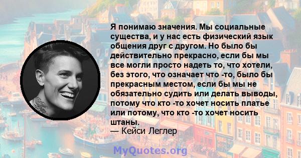 Я понимаю значения. Мы социальные существа, и у нас есть физический язык общения друг с другом. Но было бы действительно прекрасно, если бы мы все могли просто надеть то, что хотели, без этого, что означает что -то,