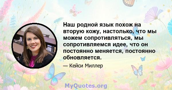 Наш родной язык похож на вторую кожу, настолько, что мы можем сопротивляться, мы сопротивляемся идее, что он постоянно меняется, постоянно обновляется.