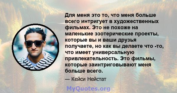 Для меня это то, что меня больше всего интригует в художественных фильмах. Это не похоже на маленькие эзотерические проекты, которые вы и ваши друзья получаете, но как вы делаете что -то, что имеет универсальную