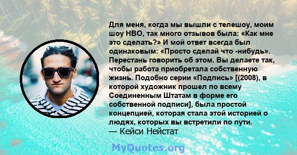 Для меня, когда мы вышли с телешоу, моим шоу HBO, так много отзывов была: «Как мне это сделать?» И мой ответ всегда был одинаковым: «Просто сделай что -нибудь». Перестань говорить об этом. Вы делаете так, чтобы работа